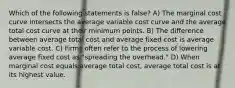 Which of the following statements is false? A) The marginal cost curve intersects the average variable cost curve and the average total cost curve at their minimum points. B) The difference between average total cost and average fixed cost is average variable cost. C) Firms often refer to the process of lowering average fixed cost as "spreading the overhead." D) When marginal cost equals average total cost, average total cost is at its highest value.