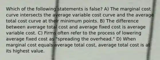 Which of the following statements is false? A) The marginal cost curve intersects the average variable cost curve and the average total cost curve at their minimum points. B) The difference between average total cost and average fixed cost is average variable cost. C) Firms often refer to the process of lowering average fixed cost as "spreading the overhead." D) When marginal cost equals average total cost, average total cost is at its highest value.