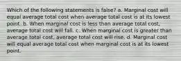 Which of the following statements is false? a. Marginal cost will equal average total cost when average total cost is at its lowest point. b. When marginal cost is less than average total cost, average total cost will fall. c. When marginal cost is greater than average total cost, average total cost will rise. d. Marginal cost will equal average total cost when marginal cost is at its lowest point.