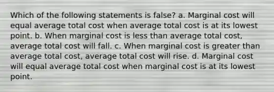 Which of the following statements is false? a. Marginal cost will equal average total cost when average total cost is at its lowest point. b. When marginal cost is less than average total cost, average total cost will fall. c. When marginal cost is greater than average total cost, average total cost will rise. d. Marginal cost will equal average total cost when marginal cost is at its lowest point.