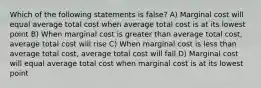 Which of the following statements is false? A) Marginal cost will equal average total cost when average total cost is at its lowest point B) When marginal cost is greater than average total cost, average total cost will rise C) When marginal cost is less than average total cost, average total cost will fall D) Marginal cost will equal average total cost when marginal cost is at its lowest point