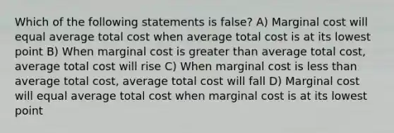 Which of the following statements is false? A) Marginal cost will equal average total cost when average total cost is at its lowest point B) When marginal cost is greater than average total cost, average total cost will rise C) When marginal cost is less than average total cost, average total cost will fall D) Marginal cost will equal average total cost when marginal cost is at its lowest point