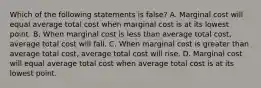 Which of the following statements is false? A. Marginal cost will equal average total cost when marginal cost is at its lowest point. B. When marginal cost is less than average total cost, average total cost will fall. C. When marginal cost is greater than average total cost, average total cost will rise. D. Marginal cost will equal average total cost when average total cost is at its lowest point.