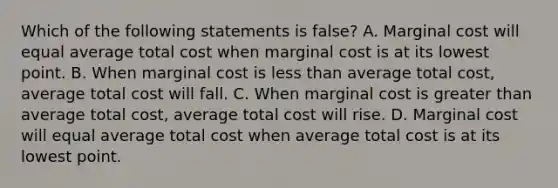 Which of the following statements is false? A. Marginal cost will equal average total cost when marginal cost is at its lowest point. B. When marginal cost is less than average total cost, average total cost will fall. C. When marginal cost is greater than average total cost, average total cost will rise. D. Marginal cost will equal average total cost when average total cost is at its lowest point.