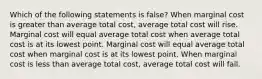 Which of the following statements is false? When marginal cost is greater than average total cost, average total cost will rise. Marginal cost will equal average total cost when average total cost is at its lowest point. Marginal cost will equal average total cost when marginal cost is at its lowest point. When marginal cost is less than average total cost, average total cost will fall.