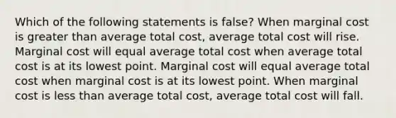 Which of the following statements is false? When marginal cost is greater than average total cost, average total cost will rise. Marginal cost will equal average total cost when average total cost is at its lowest point. Marginal cost will equal average total cost when marginal cost is at its lowest point. When marginal cost is less than average total cost, average total cost will fall.