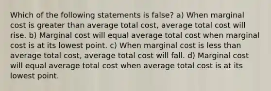 Which of the following statements is false? a) When marginal cost is greater than average total cost, average total cost will rise. b) Marginal cost will equal average total cost when marginal cost is at its lowest point. c) When marginal cost is less than average total cost, average total cost will fall. d) Marginal cost will equal average total cost when average total cost is at its lowest point.