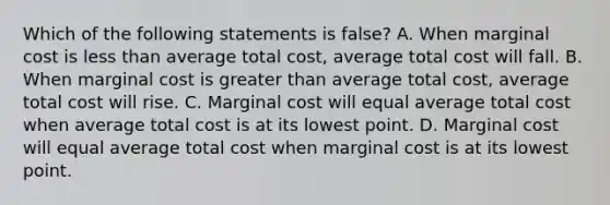 Which of the following statements is false​? A. When marginal cost is less than average total​ cost, average total cost will fall. B. When marginal cost is greater than average total​ cost, average total cost will rise. C. Marginal cost will equal average total cost when average total cost is at its lowest point. D. Marginal cost will equal average total cost when marginal cost is at its lowest point.