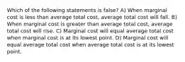 Which of the following statements is false? A) When marginal cost is less than average total cost, average total cost will fall. B) When marginal cost is greater than average total cost, average total cost will rise. C) Marginal cost will equal average total cost when marginal cost is at its lowest point. D) Marginal cost will equal average total cost when average total cost is at its lowest point.