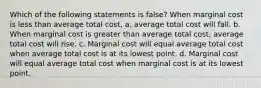 Which of the following statements is false? When marginal cost is less than average total cost, a. average total cost will fall. b. When marginal cost is greater than average total cost, average total cost will rise. c. Marginal cost will equal average total cost when average total cost is at its lowest point. d. Marginal cost will equal average total cost when marginal cost is at its lowest point.