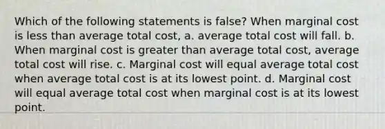 Which of the following statements is false? When marginal cost is <a href='https://www.questionai.com/knowledge/k7BtlYpAMX-less-than' class='anchor-knowledge'>less than</a> average total cost, a. average total cost will fall. b. When marginal cost is <a href='https://www.questionai.com/knowledge/ktgHnBD4o3-greater-than' class='anchor-knowledge'>greater than</a> average total cost, average total cost will rise. c. Marginal cost will equal average total cost when average total cost is at its lowest point. d. Marginal cost will equal average total cost when marginal cost is at its lowest point.