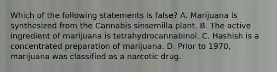 Which of the following statements is false? A. Marijuana is synthesized from the Cannabis sinsemilla plant. B. The active ingredient of marijuana is tetrahydrocannabinol. C. Hashish is a concentrated preparation of marijuana. D. Prior to 1970, marijuana was classified as a narcotic drug.