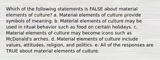 Which of the following statements is FALSE about material elements of culture? a. Material elements of culture provide symbols of meaning. b. Material elements of culture may be used in ritual behavior such as food on certain holidays. c. Material elements of culture may become icons such as McDonald's arches. d. Material elements of culture include values, attitudes, religion, and politics. e. All of the responses are TRUE about material elements of culture.