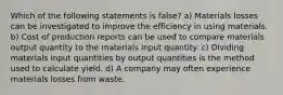 Which of the following statements is false? a) Materials losses can be investigated to improve the efficiency in using materials. b) Cost of production reports can be used to compare materials output quantity to the materials input quantity. c) Dividing materials input quantities by output quantities is the method used to calculate yield. d) A company may often experience materials losses from waste.