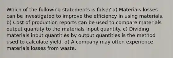 Which of the following statements is false? a) Materials losses can be investigated to improve the efficiency in using materials. b) Cost of production reports can be used to compare materials output quantity to the materials input quantity. c) Dividing materials input quantities by output quantities is the method used to calculate yield. d) A company may often experience materials losses from waste.