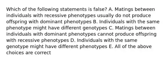 Which of the following statements is false? A. Matings between individuals with recessive phenotypes usually do not produce offspring with dominant phenotypes B. Individuals with the same phenotype might have different genotypes C. Matings between individuals with dominant phenotypes cannot produce offspring with recessive phenotypes D. Individuals with the same genotype might have different phenotypes E. All of the above choices are correct