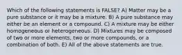 Which of the following statements is FALSE? A) Matter may be a pure substance or it may be a mixture. B) A pure substance may either be an element or a compound. C) A mixture may be either homogeneous or heterogeneous. D) Mixtures may be composed of two or more elements, two or more compounds, or a combination of both. E) All of the above statements are true.