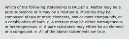 Which of the following statements is FALSE? a. Matter may be a pure substance or it may be a mixture b. Mixtures may be composed of two or more elements, two or more compounds, or a combination of both. c. A mixture may be either homogeneous or heterogeneous. d. A pure substance may either be an element or a compound. e. All of the above statements are true.