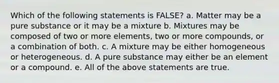 Which of the following statements is FALSE? a. Matter may be a pure substance or it may be a mixture b. Mixtures may be composed of two or more elements, two or more compounds, or a combination of both. c. A mixture may be either homogeneous or heterogeneous. d. A pure substance may either be an element or a compound. e. All of the above statements are true.