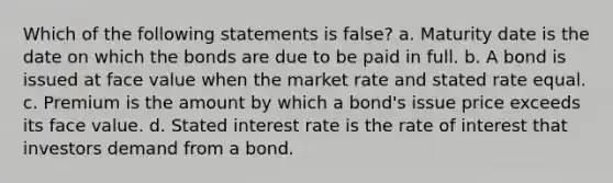 Which of the following statements is false? a. Maturity date is the date on which the bonds are due to be paid in full. b. A bond is issued at face value when the market rate and stated rate equal. c. Premium is the amount by which a bond's issue price exceeds its face value. d. Stated interest rate is the rate of interest that investors demand from a bond.