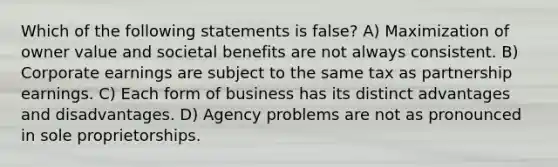 Which of the following statements is false? A) Maximization of owner value and societal benefits are not always consistent. B) Corporate earnings are subject to the same tax as partnership earnings. C) Each form of business has its distinct advantages and disadvantages. D) Agency problems are not as pronounced in sole proprietorships.