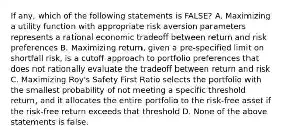 If any, which of the following statements is FALSE? A. Maximizing a utility function with appropriate risk aversion parameters represents a rational economic tradeoff between return and risk preferences B. Maximizing return, given a pre-specified limit on shortfall risk, is a cutoff approach to portfolio preferences that does not rationally evaluate the tradeoff between return and risk C. Maximizing Roy's Safety First Ratio selects the portfolio with the smallest probability of not meeting a specific threshold return, and it allocates the entire portfolio to the risk-free asset if the risk-free return exceeds that threshold D. None of the above statements is false.