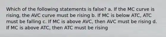 Which of the following statements is false? a. If the MC curve is rising, the AVC curve must be rising b. If MC is below ATC, ATC must be falling c. If MC is above AVC, then AVC must be rising d. If MC is above ATC, then ATC must be rising