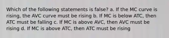 Which of the following statements is false? a. If the MC curve is rising, the AVC curve must be rising b. If MC is below ATC, then ATC must be falling c. If MC is above AVC, then AVC must be rising d. If MC is above ATC, then ATC must be rising