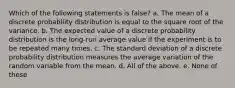 Which of the following statements is false? a. The mean of a discrete probability distribution is equal to the square root of the variance. b. The expected value of a discrete probability distribution is the long-run average value if the experiment is to be repeated many times. c. The standard deviation of a discrete probability distribution measures the average variation of the random variable from the mean. d. All of the above. e. None of these