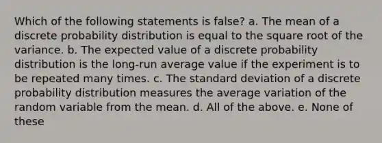 Which of the following statements is false? a. The mean of a discrete probability distribution is equal to the square root of the variance. b. The expected value of a discrete probability distribution is the long-run average value if the experiment is to be repeated many times. c. The standard deviation of a discrete probability distribution measures the average variation of the random variable from the mean. d. All of the above. e. None of these