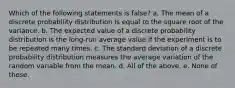 Which of the following statements is false? a. The mean of a discrete probability distribution is equal to the square root of the variance. b. The expected value of a discrete probability distribution is the long-run average value if the experiment is to be repeated many times. c. The standard deviation of a discrete probability distribution measures the average variation of the random variable from the mean. d. All of the above. e. None of these.