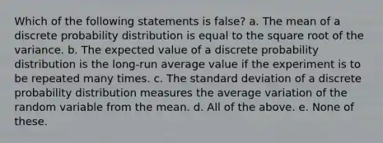 Which of the following statements is false? a. The mean of a discrete probability distribution is equal to the square root of the variance. b. The expected value of a discrete probability distribution is the long-run average value if the experiment is to be repeated many times. c. The standard deviation of a discrete probability distribution measures the average variation of the random variable from the mean. d. All of the above. e. None of these.