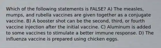 Which of the following statements is FALSE? A) The measles, mumps, and rubella vaccines are given together as a conjugate vaccine. B) A booster shot can be the second, third, or fourth vaccine injection after the initial vaccine. C) Aluminum is added to some vaccines to stimulate a better immune response. D) The influenza vaccine is prepared using chicken eggs.