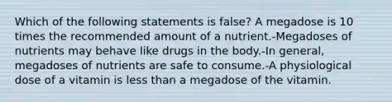 Which of the following statements is false? A megadose is 10 times the recommended amount of a nutrient.-Megadoses of nutrients may behave like drugs in the body.-In general, megadoses of nutrients are safe to consume.-A physiological dose of a vitamin is less than a megadose of the vitamin.