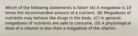 Which of the following statements is false? (A) A megadose is 10 times the recommended amount of a nutrient. (B) Megadoses of nutrients may behave like drugs in the body .(C) In general, megadoses of nutrients are safe to consume. (D) A physiological dose of a vitamin is less than a megadose of the vitamin.