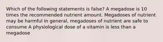 Which of the following statements is false? A megadose is 10 times the recommended nutrient amount. Megadoses of nutrient may be harmful In general, megadoses of nutrient are safe to consume A physiological dose of a vitamin is less than a megadose