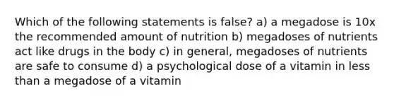 Which of the following statements is false? a) a megadose is 10x the recommended amount of nutrition b) megadoses of nutrients act like drugs in the body c) in general, megadoses of nutrients are safe to consume d) a psychological dose of a vitamin in less than a megadose of a vitamin