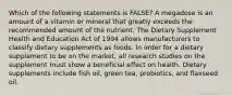 Which of the following statements is FALSE? A megadose is an amount of a vitamin or mineral that greatly exceeds the recommended amount of the nutrient. The Dietary Supplement Health and Education Act of 1994 allows manufacturers to classify dietary supplements as foods. In order for a dietary supplement to be on the market, all research studies on the supplement must show a beneficial effect on health. Dietary supplements include fish oil, green tea, probiotics, and flaxseed oil.