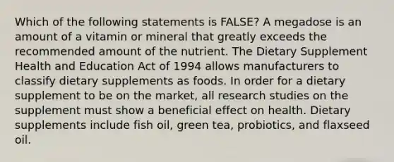 Which of the following statements is FALSE? A megadose is an amount of a vitamin or mineral that greatly exceeds the recommended amount of the nutrient. The Dietary Supplement Health and Education Act of 1994 allows manufacturers to classify dietary supplements as foods. In order for a dietary supplement to be on the market, all research studies on the supplement must show a beneficial effect on health. Dietary supplements include fish oil, green tea, probiotics, and flaxseed oil.