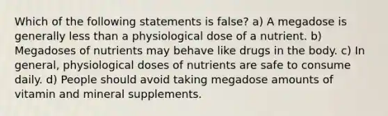 Which of the following statements is false? a) A megadose is generally less than a physiological dose of a nutrient. b) Megadoses of nutrients may behave like drugs in the body. c) In general, physiological doses of nutrients are safe to consume daily. d) People should avoid taking megadose amounts of vitamin and mineral supplements.