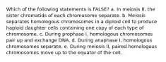 Which of the following statements is FALSE? a. In meiosis II, the sister chromatids of each chromosome separate. b. Meiosis separates homologous chromosomes in a diploid cell to produce haploid daughter cells containing one copy of each type of chromosome. c. During prophase I, homologous chromosomes pair up and exchange DNA. d. During anaphase I, homologous chromosomes separate. e. During meiosis II, paired homologous chromosomes move up to the equator of the cell.