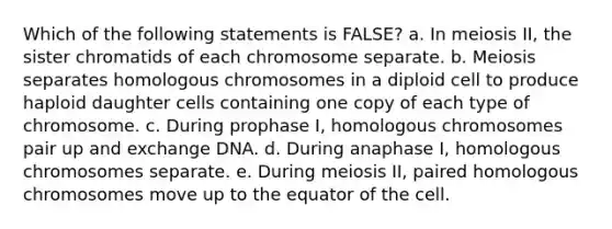 Which of the following statements is FALSE? a. In meiosis II, the sister chromatids of each chromosome separate. b. Meiosis separates homologous chromosomes in a diploid cell to produce haploid daughter cells containing one copy of each type of chromosome. c. During prophase I, homologous chromosomes pair up and exchange DNA. d. During anaphase I, homologous chromosomes separate. e. During meiosis II, paired homologous chromosomes move up to the equator of the cell.