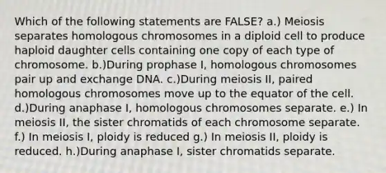 Which of the following statements are FALSE? a.) Meiosis separates homologous chromosomes in a diploid cell to produce haploid daughter cells containing one copy of each type of chromosome. b.)During prophase I, homologous chromosomes pair up and exchange DNA. c.)During meiosis II, paired homologous chromosomes move up to the equator of the cell. d.)During anaphase I, homologous chromosomes separate. e.) In meiosis II, the sister chromatids of each chromosome separate. f.) In meiosis I, ploidy is reduced g.) In meiosis II, ploidy is reduced. h.)During anaphase I, sister chromatids separate.