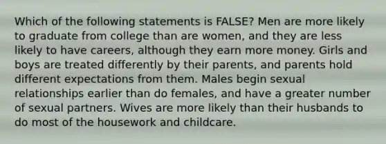 Which of the following statements is FALSE? Men are more likely to graduate from college than are women, and they are less likely to have careers, although they earn more money. Girls and boys are treated differently by their parents, and parents hold different expectations from them. Males begin sexual relationships earlier than do females, and have a greater number of sexual partners. Wives are more likely than their husbands to do most of the housework and childcare.