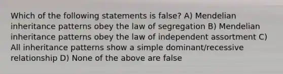 Which of the following statements is false? A) Mendelian <a href='https://www.questionai.com/knowledge/knmHDuZZrC-inheritance-patterns' class='anchor-knowledge'>inheritance patterns</a> obey the law of segregation B) Mendelian inheritance patterns obey the law of independent assortment C) All inheritance patterns show a simple dominant/recessive relationship D) None of the above are false