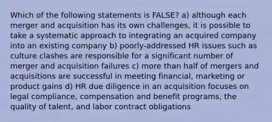 Which of the following statements is FALSE? a) although each merger and acquisition has its own challenges, it is possible to take a systematic approach to integrating an acquired company into an existing company b) poorly-addressed HR issues such as culture clashes are responsible for a significant number of merger and acquisition failures c) more than half of mergers and acquisitions are successful in meeting financial, marketing or product gains d) HR due diligence in an acquisition focuses on legal compliance, compensation and benefit programs, the quality of talent, and labor contract obligations