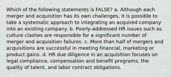 Which of the following statements is FALSE? a. Although each merger and acquisition has its own challenges, it is possible to take a systematic approach to integrating an acquired company into an existing company. b. Poorly-addressed HR issues such as culture clashes are responsible for a significant number of merger and acquisition failures. c. More than half of mergers and acquisitions are successful in meeting financial, marketing or product gains. d. HR due diligence in an acquisition focuses on legal compliance, compensation and benefit programs, the quality of talent, and labor contract obligations.