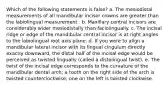 Which of the following statements is false? a. The mesiodistal measurements of all mandibular incisor crowns are greater than the labiolingual measurement . b. Maxillary central incisors are considerably wider mesiodistally than faciolingually. c. The incisal ridge or edge of the mandibular central incisor is at right angles to the labiolingual root axis plane. d. If you were to align a mandibular lateral incisor with its lingual cingulum directly exactly downward, the distal half of the incisal edge would be perceived as twisted lingually (called a distolingual twist). e. The twist of the incisal edge corresponds to the curvature of the mandibular dental arch; a tooth on the right side of the arch is twisted counterclockwise; one on the left is twisted clockwise.