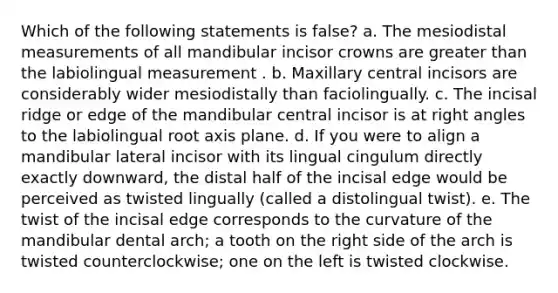 Which of the following statements is false? a. The mesiodistal measurements of all mandibular incisor crowns are greater than the labiolingual measurement . b. Maxillary central incisors are considerably wider mesiodistally than faciolingually. c. The incisal ridge or edge of the mandibular central incisor is at right angles to the labiolingual root axis plane. d. If you were to align a mandibular lateral incisor with its lingual cingulum directly exactly downward, the distal half of the incisal edge would be perceived as twisted lingually (called a distolingual twist). e. The twist of the incisal edge corresponds to the curvature of the mandibular dental arch; a tooth on the right side of the arch is twisted counterclockwise; one on the left is twisted clockwise.