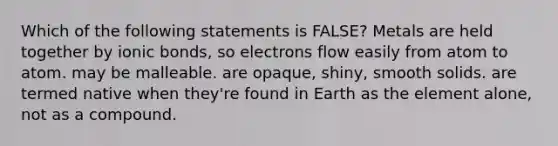 Which of the following statements is FALSE? Metals are held together by ionic bonds, so electrons flow easily from atom to atom. may be malleable. are opaque, shiny, smooth solids. are termed native when they're found in Earth as the element alone, not as a compound.